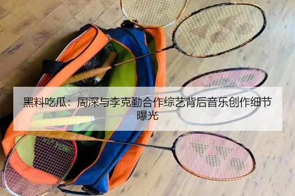 黑料吃瓜：周深与李克勤合作综艺背后音乐创作细节曝光